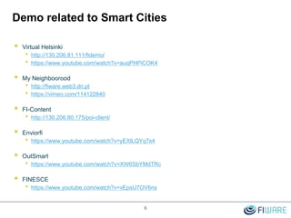 Demo related to Smart Cities
 Virtual Helsinki
• http://130.206.81.111/fidemo/
• https://www.youtube.com/watch?v=auqPHPiCOK4
 My Neighboorood
• http://fiware.web3.dri.pt
• https://vimeo.com/114122840
 FI-Content
• http://130.206.80.175/poi-client/
 Enviorfi
• https://www.youtube.com/watch?v=yEXlLQYq7s4
 OutSmart
• https://www.youtube.com/watch?v=XW6SbYMdTRc
 FINESCE
• https://www.youtube.com/watch?v=vEpsU7OV6ns
6
 