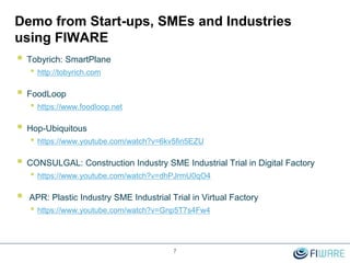 Demo from Start-ups, SMEs and Industries
using FIWARE
 Tobyrich: SmartPlane
• http://tobyrich.com
 FoodLoop
• https://www.foodloop.net
 Hop-Ubiquitous
• https://www.youtube.com/watch?v=6kv5fin5EZU
 CONSULGAL: Construction Industry SME Industrial Trial in Digital Factory
• https://www.youtube.com/watch?v=dhPJrmU0qO4
 APR: Plastic Industry SME Industrial Trial in Virtual Factory
• https://www.youtube.com/watch?v=Gnp5T7s4Fw4
7
 