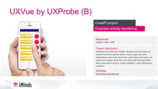 UXVue by UXProbe (B)
Onscreen activity monitoring
CreatiFI project
Keywords
Digital media / B2B
Project description
Software As A Service (SaaS) allowing product teams to
record onscreen activity within mobile apps and web
applications and even record the user's face and voice, so
users can explain what they are doing with the app when
they encounter a bug or a user interface / user experience
problem.
Website
http://www.uxprobe.org/
 