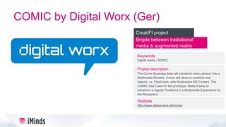 COMIC by Digital Worx (Ger)
Brigde between tradiational
media & augmented reality
CreatiFI project
Keywords
Digital media / B2B2C
Project description
The Comic Business Idea will transform every person into a
Multimedia Director. Comic will allow to combine real
objects, i.e. PostCards, with Multimedia HD Content. The
COMIC Use Case for the prototype: Make it easy to
transform a regular PostCard in a Multimedia Experience for
the Receipient.
Website
http://www.digital-worx.de/home/
 