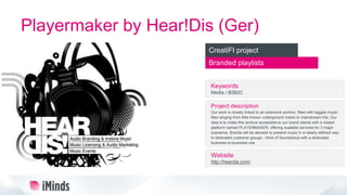 Playermaker by Hear!Dis (Ger)
Branded playlists
CreatiFI project
Keywords
Media / B2B2C
Project description
Our work is closely linked to an extensive archive, filled with tagged music
files ranging from little known underground tracks to mainstream hits. Our
idea is to make this archive accessible to our brand clients with a closed
platform named PLAYERMAKER, offering scalable services for 3 major
scenarios. Brands will be allowed to present music in a clearly defined way
to dedicated customer groups - think of Soundcloud with a dedicated
business-to-business use
Website
http://heardis.com/
 
