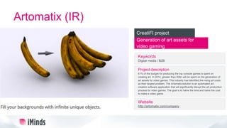 Artomatix (IR)
Generation of art assets for
video gaming
CreatiFI project
Keywords
Digital media / B2B
Project description
61% of the budget for producing the top console games is spent on
creating art. In 2014, greater than $3bn will be spent on the generation of
art assets for video games. This industry has identified the rising art costs
as their largest problem. The Artomatix solution is an automated art-
creation software application that will significantly disrupt the art production
process for video games. The goal is to halve the time and halve the cost
to make a video game.
Website
http://artomatix.com/company
 