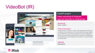 VideoBot (IR)
Video recording & Playback
apps for festivals & conferences
CreatiFI project
Keywords
Media / B2B2C
Project description
Videobot wants to develop a mobile video playback/recording app
for festivals and conferences. Such white-label technology solution
for both festival and conference organizers increase engagement
before, during and beyond festivals and conferences. Engagement
via Videobot app will be designed and centered on videos enabled
by the app itself.
Website
http://vbot.tv/
 
