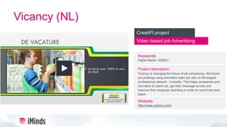 Vicancy (NL)
Video based job Advertising
CreatiFI project
Keywords
Digital Media / B2B2C
Project description
Vicancy is changing the future of job advertising. We boost
job postings using animated video job ads on the largest
professional network - LinkedIn. This helps companies and
recruiters to stand out, get their message across and
improve their employer branding in order to recruit the best
talent.
Website
http://www.vicancy.com/
 