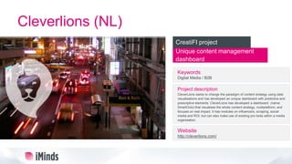 Cleverlions (NL)
Unique content management
dashboard
CreatiFI project
Keywords
Digital Media / B2B
Project description
CleverLions wants to change the paradigm of content strategy using data
visualisations and has developed an unique dashboard with predictive and
prescriptive elements. CleverLions has developed a dashboard (name:
SmartOcto) that visualises the whole content strategy, multiplatform, and
focuses on real impact. It has modules on influencers, scraping, social
media and ROI, but can also make use of existing pro tools within a media
organisation.
Website
http://cleverlions.com/
 