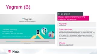 Yagram (B)
Digital Solutions for improving
treatmint adherence
FI-C3 project
Keywords
Health Care
Project description
A digital health startup that focuses on delivering frontend and backend
applications to improve treatment adherence and patient-centric care. The
project’s main objectives are to develop Yagram’s minimum viable product
for HIV patients into a fully operational application while copying this
application’s architecture and customizing it for a second chronic or high-
need pathology.
Website
http://www.yagram.com/
 