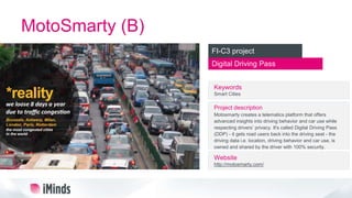 MotoSmarty (B)
Digital Driving Pass
FI-C3 project
Keywords
Smart Cities
Project description
Motosmarty creates a telematics platform that offers
advanced insights into driving behavior and car use while
respecting drivers’ privacy. It's called Digital Driving Pass
(DDP) - it gets road users back into the driving seat - the
driving data i.e. location, driving behavior and car use, is
owned and shared by the driver with 100% security.
Website
http://motosmarty.com/
 