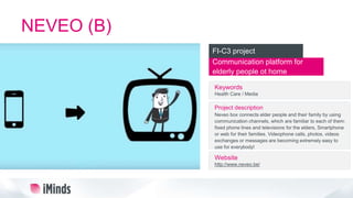 NEVEO (B)
Communication platform for
elderly people ot home
FI-C3 project
Keywords
Health Care / Media
Project description
Neveo box connects elder people and their family by using
communication channels, which are familiar to each of them:
fixed phone lines and televisions for the elders, Smartphone
or web for their families. Videophone calls, photos, videos
exchanges or messages are becoming extremely easy to
use for everybody!
Website
http://www.neveo.be/
 