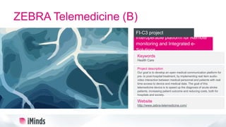 ZEBRA Telemedicine (B)
Interoperable platform for Remote
monitoring and Integrated e-
Solutions
FI-C3 project
Keywords
Health Care
Project description
Our goal is to develop an open medical communication platform for
pre- to post-hospital treatment, by implementing real item audio-
video interaction between medical personnel and patients with real
time access to device and medical data. The goal of this
telemedicine device is to speed up the diagnosis of acute stroke
patients, increasing patient outcome and reducing costs, both for
hospitals and society.
Website
http://www.zebra-telemedicine.com/
 