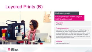 Layered Prints (B)
Finding the right maker for your
3D Printable model
FABulous project
Keywords
3D printing
Project description
Layered Prints aims to develop software (an API) that bridges the
gap between 3D printing content providers and 3D printing
companies. It will enable the 3D printing content providers and their
customers (end-users) to have the most appropriate 3D printing
company automatically selected in terms of price, physical distance
and specific printing material needs.
Website
http://layeredprints.com/
 