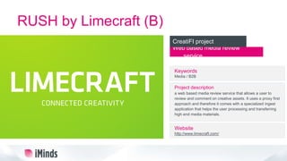 RUSH by Limecraft (B)
Web based media review
service
CreatiFI project
Keywords
Media / B2B
Project description
a web based media review service that allows a user to
review and comment on creative assets. It uses a proxy first
approach and therefore it comes with a specialized ingest
application that helps the user processing and transferring
high end media materials.
Website
http://www.limecraft.com/
 