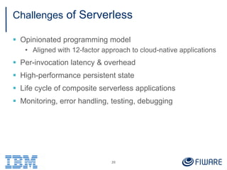 Challenges of Serverless
 Opinionated programming model
• Aligned with 12-factor approach to cloud-native applications
 Per-invocation latency & overhead
 High-performance persistent state
 Life cycle of composite serverless applications
 Monitoring, error handling, testing, debugging
20
 