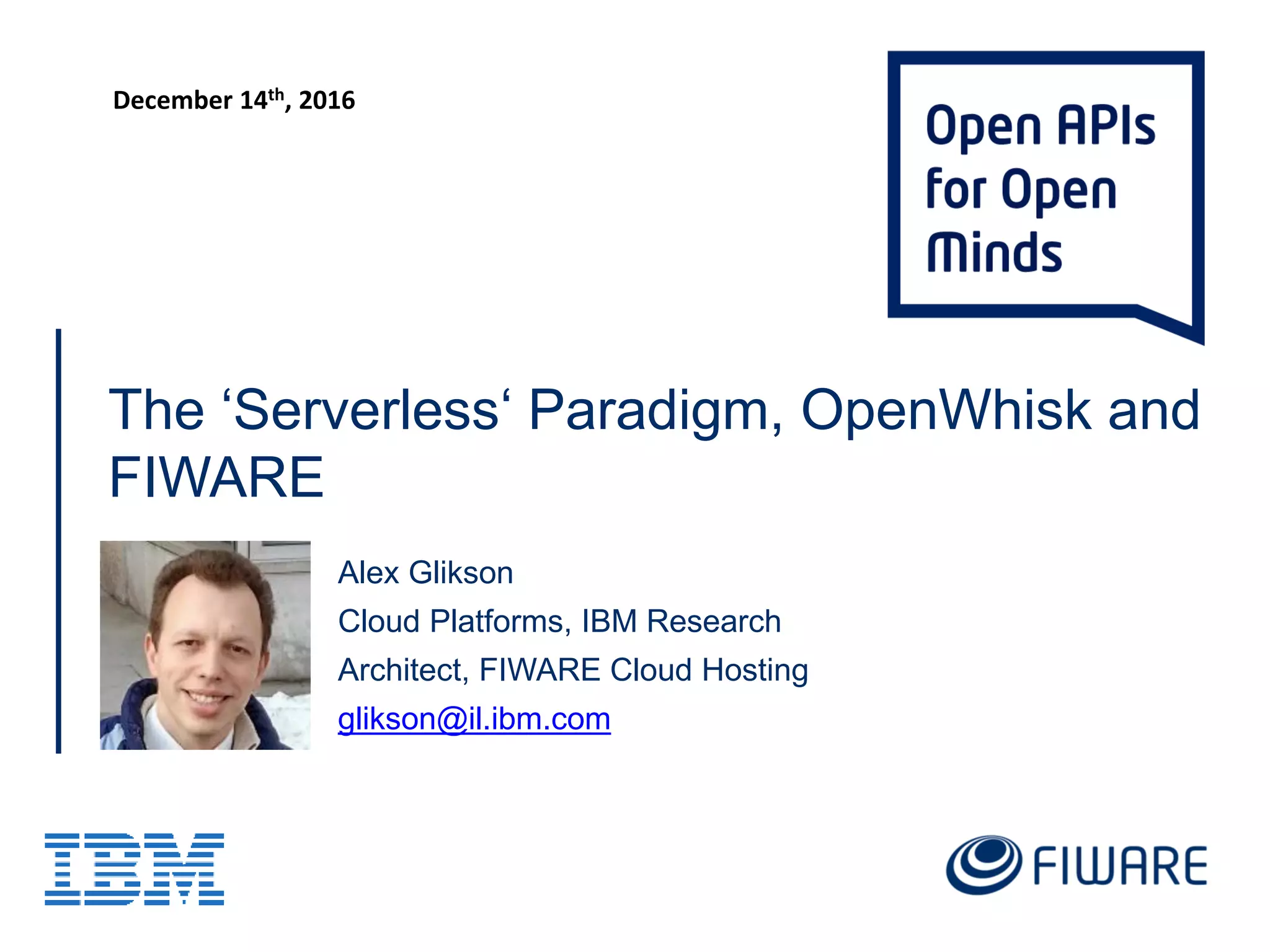The ‘Serverless‘ Paradigm, OpenWhisk and
FIWARE
Alex Glikson
Cloud Platforms, IBM Research
Architect, FIWARE Cloud Hosting
glikson@il.ibm.com
FIWARE Summit, Malaga, Spain
December 13-15, 2016
https://www.fiware.org/summit/
 
