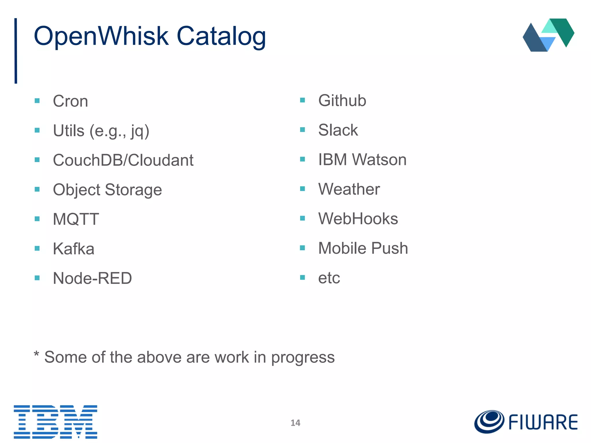 OpenWhisk Catalog
 Cron
 Utils (e.g., jq)
 CouchDB/Cloudant
 Object Storage
 MQTT
 Kafka
 Node-RED
* Some of the above are work in progress
14
 Github
 Slack
 IBM Watson
 Weather
 WebHooks
 Mobile Push
 etc
 