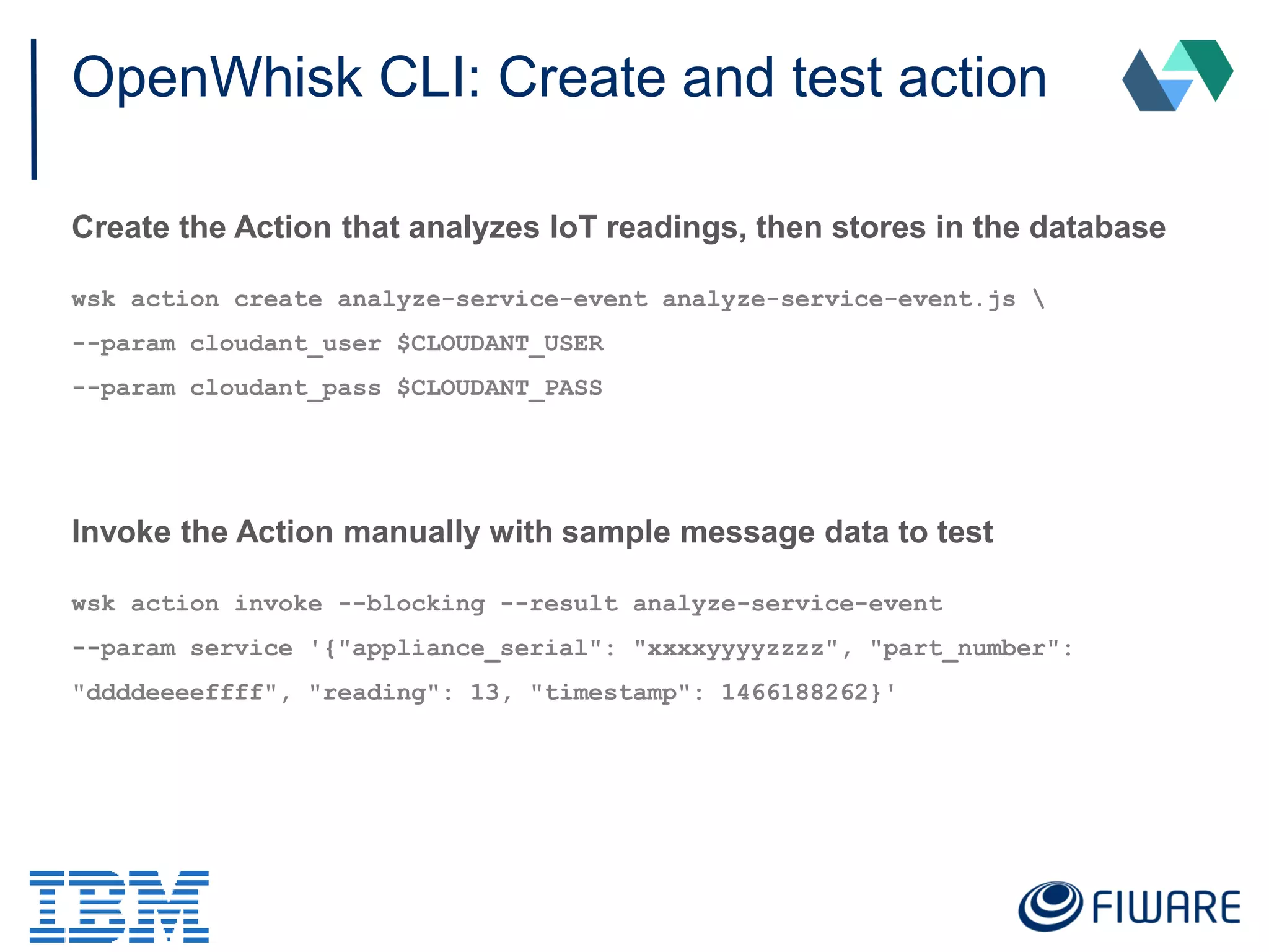 OpenWhisk CLI: Create and test action
Create the Action that analyzes IoT readings, then stores in the database
wsk action create analyze-service-event analyze-service-event.js 
--param cloudant_user $CLOUDANT_USER
--param cloudant_pass $CLOUDANT_PASS
Invoke the Action manually with sample message data to test
wsk action invoke --blocking --result analyze-service-event
--param service '{"appliance_serial": "xxxxyyyyzzzz", "part_number":
"ddddeeeeffff", "reading": 13, "timestamp": 1466188262}'
 
