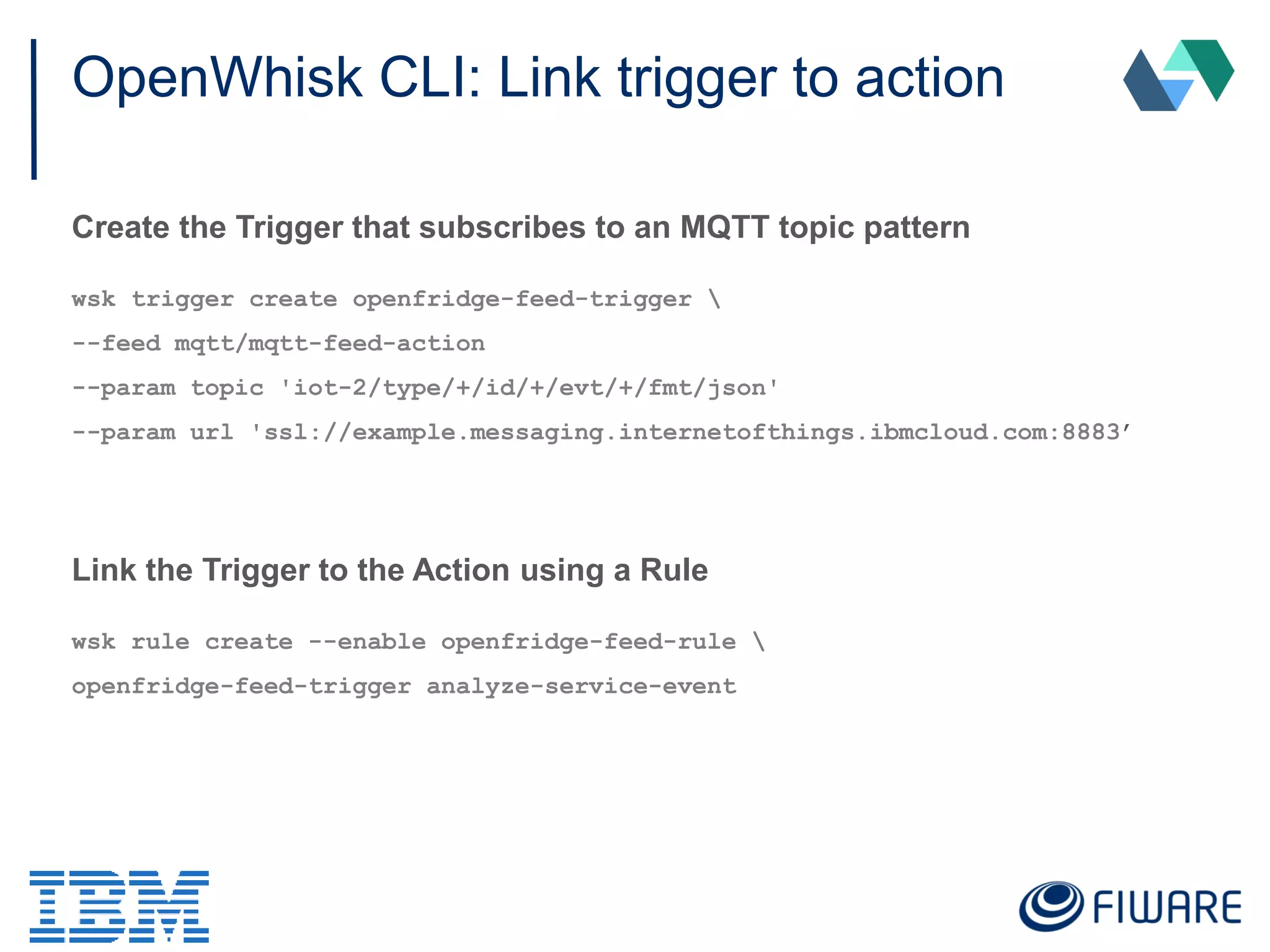 OpenWhisk CLI: Link trigger to action
Create the Trigger that subscribes to an MQTT topic pattern
wsk trigger create openfridge-feed-trigger 
--feed mqtt/mqtt-feed-action
--param topic 'iot-2/type/+/id/+/evt/+/fmt/json'
--param url 'ssl://example.messaging.internetofthings.ibmcloud.com:8883’
Link the Trigger to the Action using a Rule
wsk rule create --enable openfridge-feed-rule 
openfridge-feed-trigger analyze-service-event
 