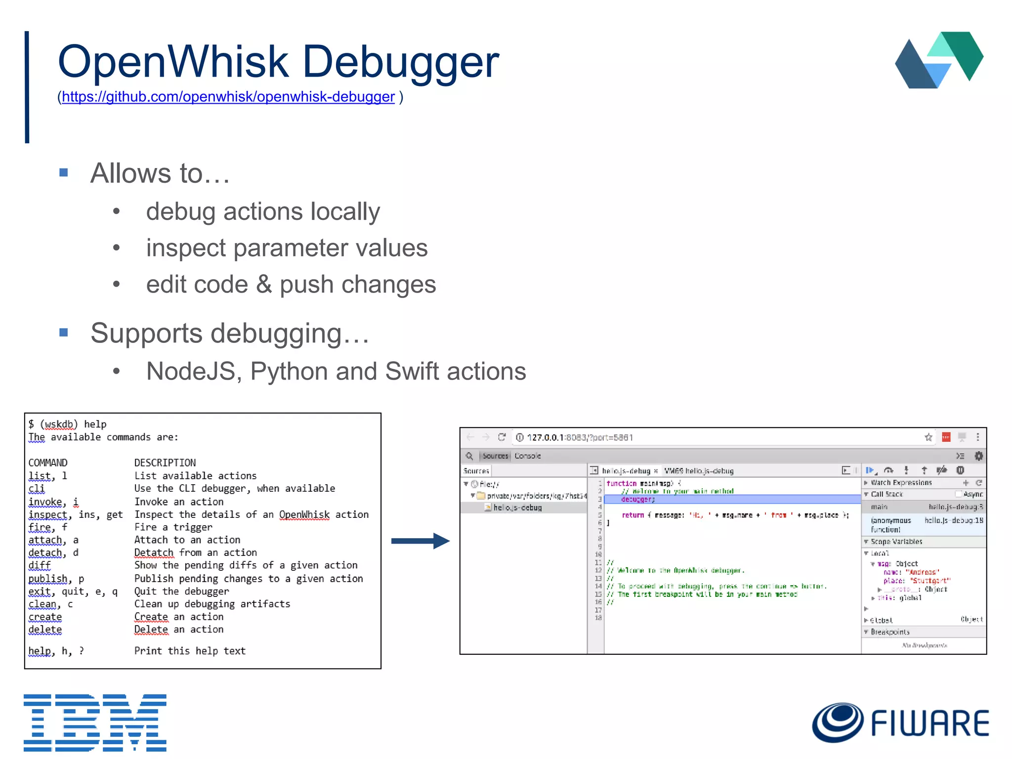 OpenWhisk Debugger
(https://github.com/openwhisk/openwhisk-debugger )
 Allows to…
• debug actions locally
• inspect parameter values
• edit code & push changes
 Supports debugging…
• NodeJS, Python and Swift actions
 