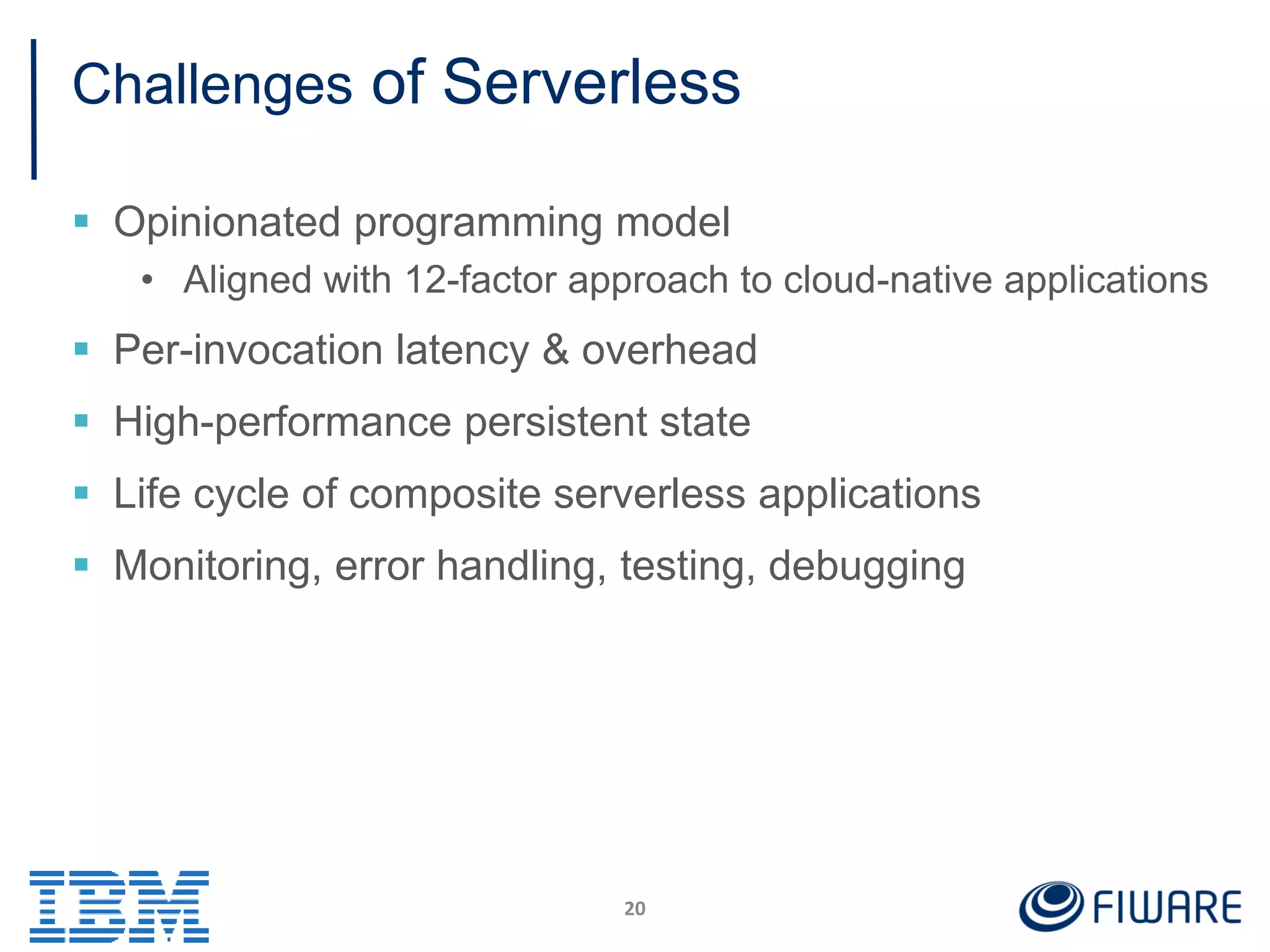 Challenges of Serverless
 Opinionated programming model
• Aligned with 12-factor approach to cloud-native applications
 Per-invocation latency & overhead
 High-performance persistent state
 Life cycle of composite serverless applications
 Monitoring, error handling, testing, debugging
20
 