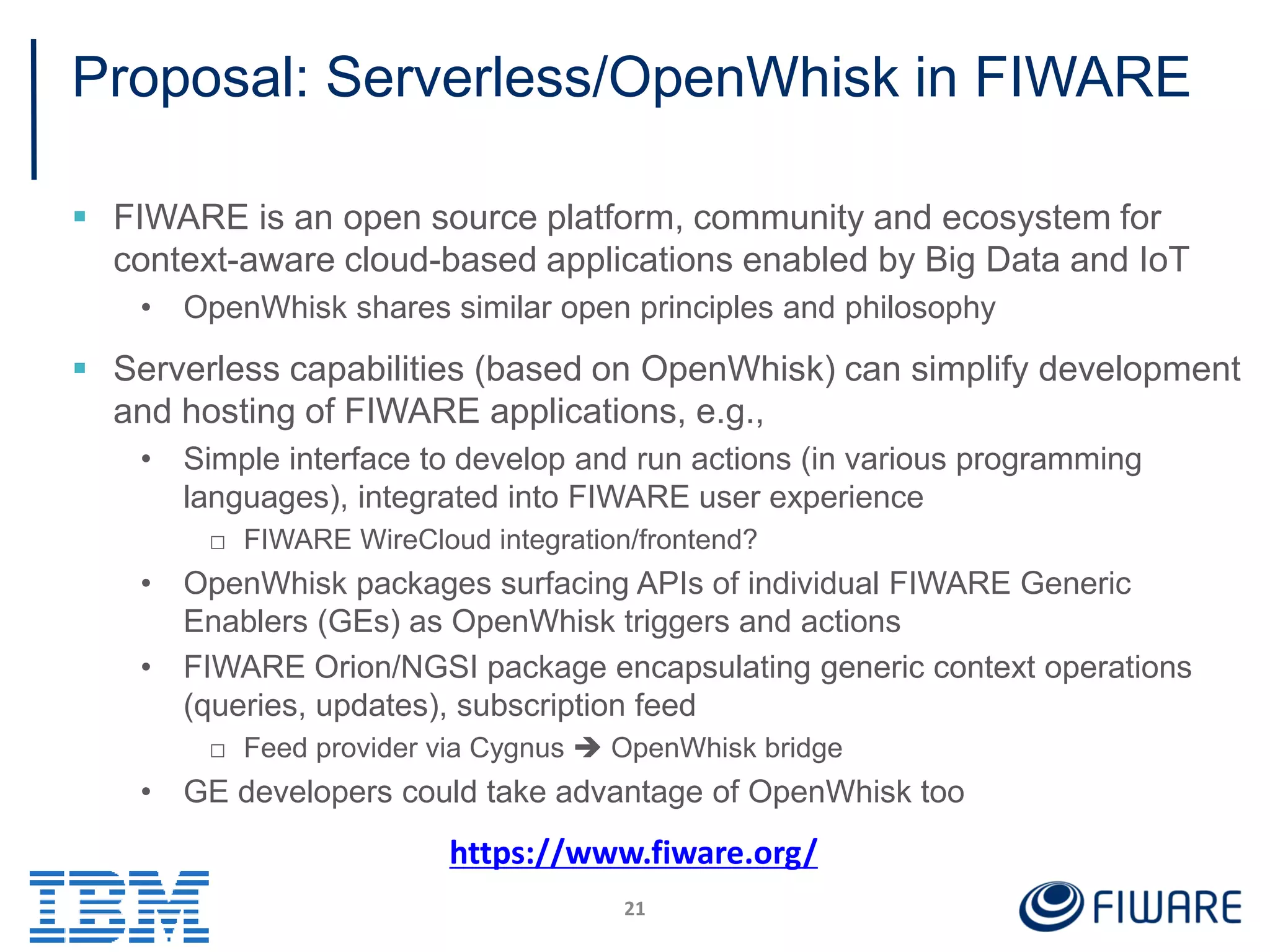 Proposal: Serverless/OpenWhisk in FIWARE
 FIWARE is an open source platform, community and ecosystem for
context-aware cloud-based applications enabled by Big Data and IoT
• OpenWhisk shares similar open principles and philosophy
 Serverless capabilities (based on OpenWhisk) can simplify development
and hosting of FIWARE applications, e.g.,
• Simple interface to develop and run actions (in various programming
languages), integrated into FIWARE user experience
□ FIWARE WireCloud integration/frontend?
• OpenWhisk packages surfacing APIs of individual FIWARE Generic
Enablers (GEs) as OpenWhisk triggers and actions
• FIWARE Orion/NGSI package encapsulating generic context operations
(queries, updates), subscription feed
□ Feed provider via Cygnus  OpenWhisk bridge
• GE developers could take advantage of OpenWhisk too
21
https://www.fiware.org/
 