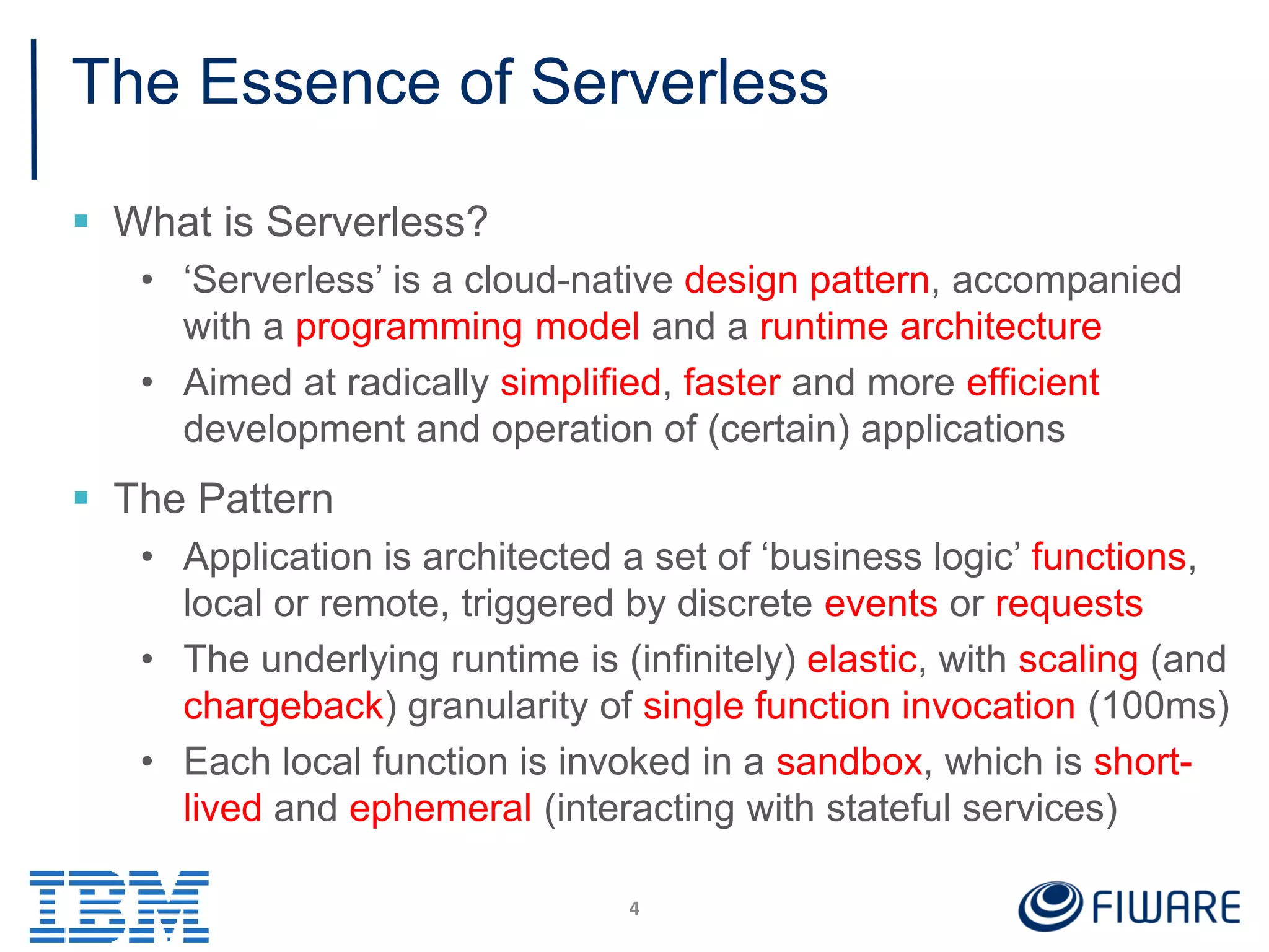 The Essence of Serverless
 What is Serverless?
• ‘Serverless’ is a cloud-native design pattern, accompanied
with a programming model and a runtime architecture
• Aimed at radically simplified, faster and more efficient
development and operation of (certain) applications
 The Pattern
• Application is architected a set of ‘business logic’ functions,
local or remote, triggered by discrete events or requests
• The underlying runtime is (infinitely) elastic, with scaling (and
chargeback) granularity of single function invocation (100ms)
• Each local function is invoked in a sandbox, which is short-
lived and ephemeral (interacting with stateful services)
4
 
