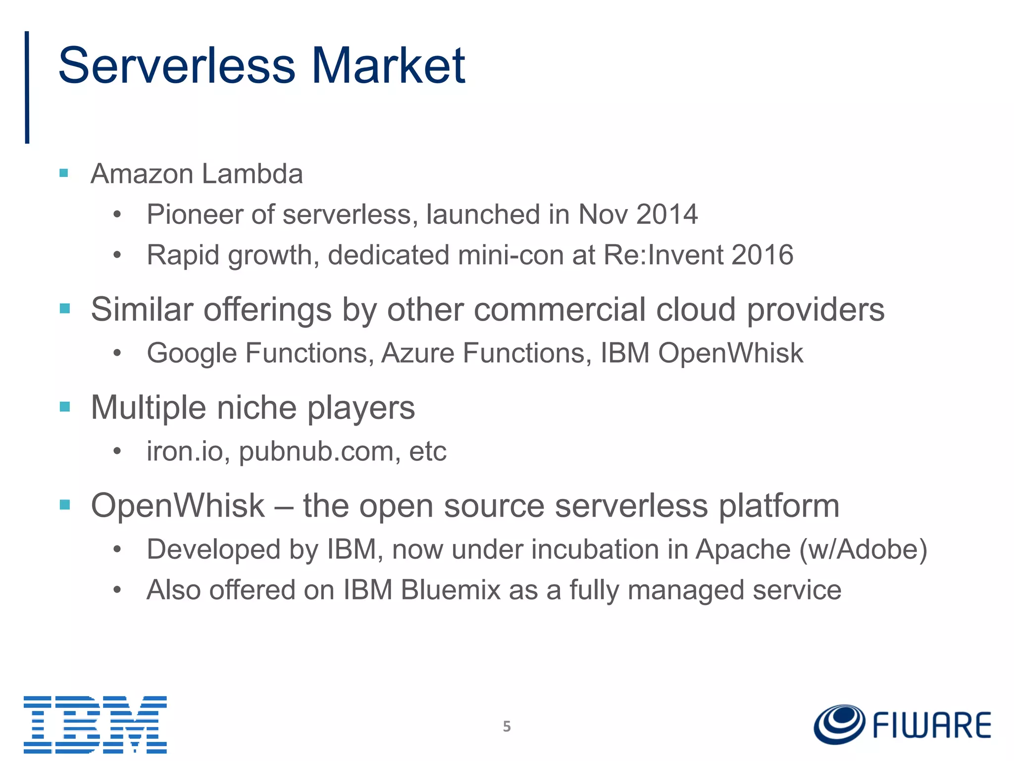 Serverless Market
 Amazon Lambda
• Pioneer of serverless, launched in Nov 2014
• Rapid growth, dedicated mini-con at Re:Invent 2016
 Similar offerings by other commercial cloud providers
• Google Functions, Azure Functions, IBM OpenWhisk
 Multiple niche players
• iron.io, pubnub.com, etc
 OpenWhisk – the open source serverless platform
• Developed by IBM, now under incubation in Apache (w/Adobe)
• Also offered on IBM Bluemix as a fully managed service
5
 