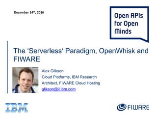 The ‘Serverless‘ Paradigm, OpenWhisk and
FIWARE
Alex Glikson
Cloud Platforms, IBM Research
Architect, FIWARE Cloud Hosting
glikson@il.ibm.com
FIWARE Summit, Malaga, Spain
December 13-15, 2016
https://www.fiware.org/summit/
 