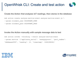 OpenWhisk CLI: Create and test action
Create the Action that analyzes IoT readings, then stores in the database
wsk action create analyze-service-event analyze-service-event.js 
--param cloudant_user $CLOUDANT_USER
--param cloudant_pass $CLOUDANT_PASS
Invoke the Action manually with sample message data to test
wsk action invoke --blocking --result analyze-service-event
--param service '{"appliance_serial": "xxxxyyyyzzzz", "part_number":
"ddddeeeeffff", "reading": 13, "timestamp": 1466188262}'
 