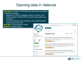 Opening data in Valencia
Description: Adoption of FIWARE open data APIs and platform
to release open data:
• Migration to CKAN for datasets (culture, urbanism, etc.)
• Implementation of NGSI API for dynamic data (traffic and
transport)
• Cross harvesting to keep production and experimentation
instances synchronized.
Used GEs: Context Broker, CKAN
Partners: Inndea Valencia
 