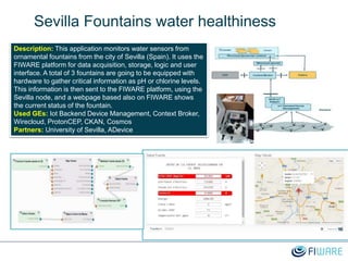Sevilla Fountains water healthiness
Description: This application monitors water sensors from
ornamental fountains from the city of Sevilla (Spain). It uses the
FIWARE platform for data acquisition, storage, logic and user
interface. A total of 3 fountains are going to be equipped with
hardware to gather critical information as pH or chlorine levels.
This information is then sent to the FIWARE platform, using the
Sevilla node, and a webpage based also on FIWARE shows
the current status of the fountain.
Used GEs: Iot Backend Device Management, Context Broker,
Wirecloud, ProtonCEP, CKAN, Cosmos
Partners: University of Sevilla, ADevice
 