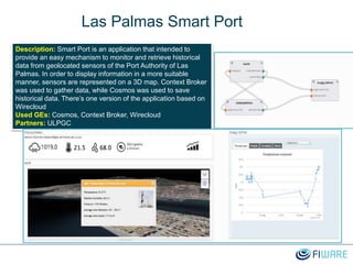 Las Palmas Smart Port
Description: Smart Port is an application that intended to
provide an easy mechanism to monitor and retrieve historical
data from geolocated sensors of the Port Authority of Las
Palmas. In order to display information in a more suitable
manner, sensors are represented on a 3D map. Context Broker
was used to gather data, while Cosmos was used to save
historical data. There’s one version of the application based on
Wirecloud
Used GEs: Cosmos, Context Broker, Wirecloud
Partners: ULPGC
 