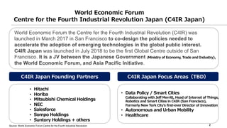 World Economic Forum
Centre for the Fourth Industrial Revolution Japan (C4IR Japan)
C4IR Japan Founding Partners
2
C4IR China
World Economic Forum the Centre for the Fourth Industrial Revolution (C4IR) was
launched in March 2017 in San Francisco to co-design the policies needed to
accelerate the adoption of emerging technologies in the global public interest.
C4IR Japan was launched in July 2018 to be the first Global Centre outside of San
Francisco. It is a JV between the Japanese Government (Ministry of Economy, Trade and Industry),
the World Economic Forum, and Asia Pacific Initiative.
C4IR Japan Focus Areas（TBD）
• Data Policy / Smart Cities
Collaborating with Jeff Merritt, Head of Internet of Things,
Robotics and Smart Cities in C4IR (San Francisco),
Formerly New York Cityʼs first-ever Director of Innovation
• Autonomous and Urban Mobility
• Healthcare
• Hitachi
• Horiba
• Mitsubishi Chemical Holdings
• NEC
• Salesforce
• Sompo Holdings
• Suntory Holdings + others
Source: World Economic Forum Centre for the Fourth Industrial Revolution
 