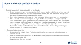 Base Showcase general overview
§ Base showcase will be structured in several parts:
1. Several cities export right-time data about available parking lots (on and off street parking lots) and
other interesting data using NGSI and common data models – this data is available through APIs
and can be consulted through data publication portals
2. Some of the cities export information in a data publication platform where also third parties export
data. Access to certain data sets (from the city or third parties) can have a pricing associated.
3. There is a Smart Navigator App for drivers (mobile or embedded in cars) which is able to connect to
the city and allow smart routing and the displaying of interesting data as you go. Drivers can acquire
access rights to privileged data or services in those cities where this is possible.
4. An operation control dashboard system is showcased for selected cities enabling monitoring of
several city services, including smart parking
§ Concepts to demonstrate:
• Develop once for multiple cities – Application providers find right incentives to invest because of
sizeable market
• Ability for cities to avoid vendor lock-in – Multiple solutions (operation dashboard system) can work
on top of same type of data
• Support to Data Economy concepts
7
 