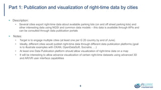Part 1: Publication and visualization of right-time data by cities
§ Description:
• Several cities export right-time data about available parking lots (on and off street parking lots) and
other interesting data using NGSI and common data models – this data is available through APIs and
can be consulted through data publication portals
§ Notes:
• Target is to engage multiple cities (at least one per G 20 country by end of June)
• Ideally, different cities would publish right-time data through different data publication platforms (goal
is to illustrate examples with CKAN, OpenDataSoft, Socratra, …)
• At least one Data Publication platform should allow visualization of right-time data on a map
• It will be interesting to allow advance visualization of certain right-time datasets using advanced 3D
and AR/VR user interface capabilities
8
 