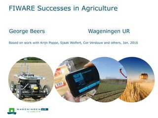 FIWARE Successes in Agriculture
George Beers Wageningen UR
Based on work with Krijn Poppe, Sjaak Wolfert, Cor Verdouw and others, Jan. 2016
 