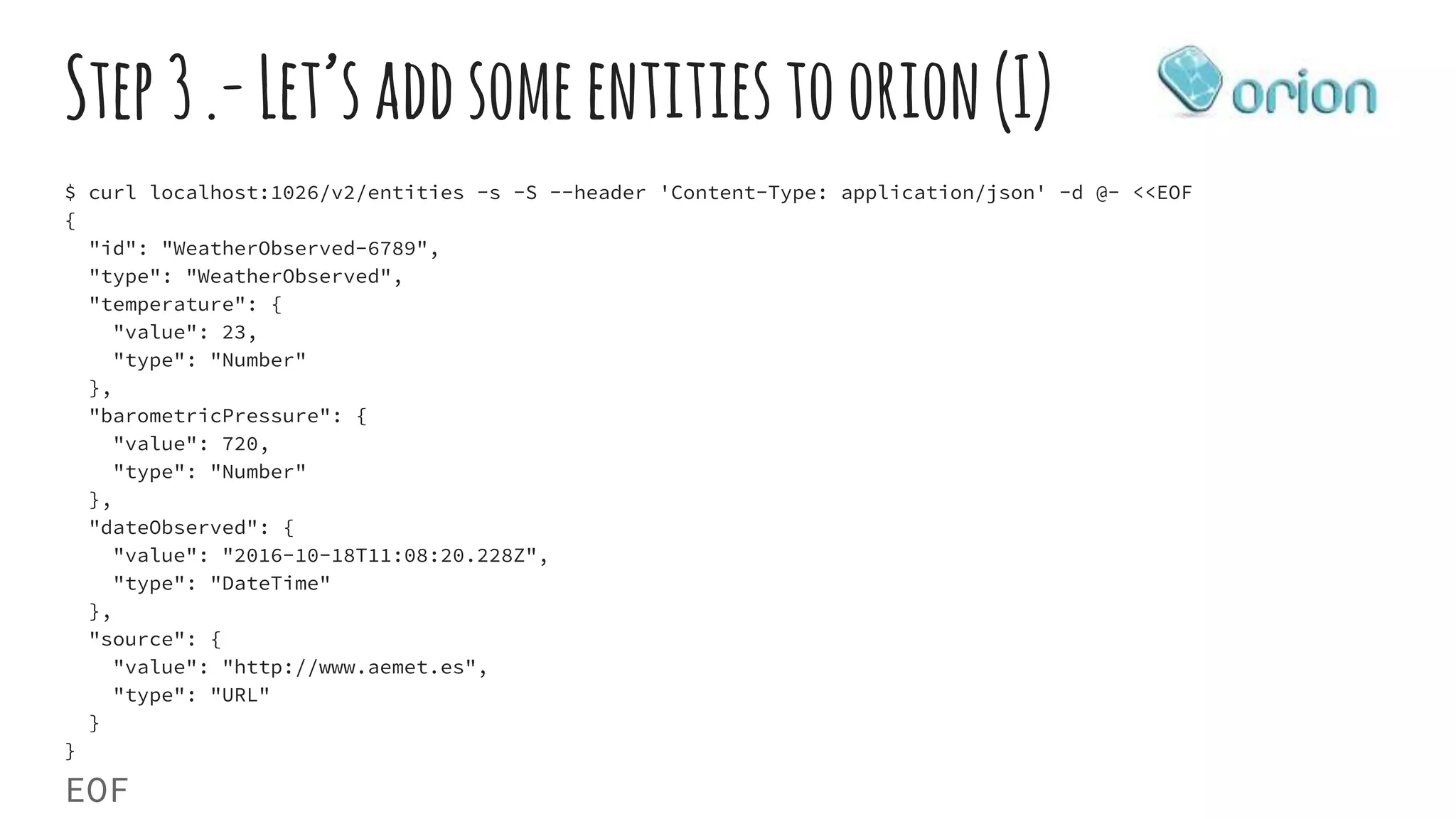 Step3.-Let’saddsomeentitiestoorion(I)
$ curl localhost:1026/v2/entities -s -S --header 'Content-Type: application/json' -d @- <<EOF
{
"id": "WeatherObserved-6789",
"type": "WeatherObserved",
"temperature": {
"value": 23,
"type": "Number"
},
"barometricPressure": {
"value": 720,
"type": "Number"
},
"dateObserved": {
"value": "2016-10-18T11:08:20.228Z",
"type": "DateTime"
},
"source": {
"value": "http://www.aemet.es",
"type": "URL"
}
}
EOF
 