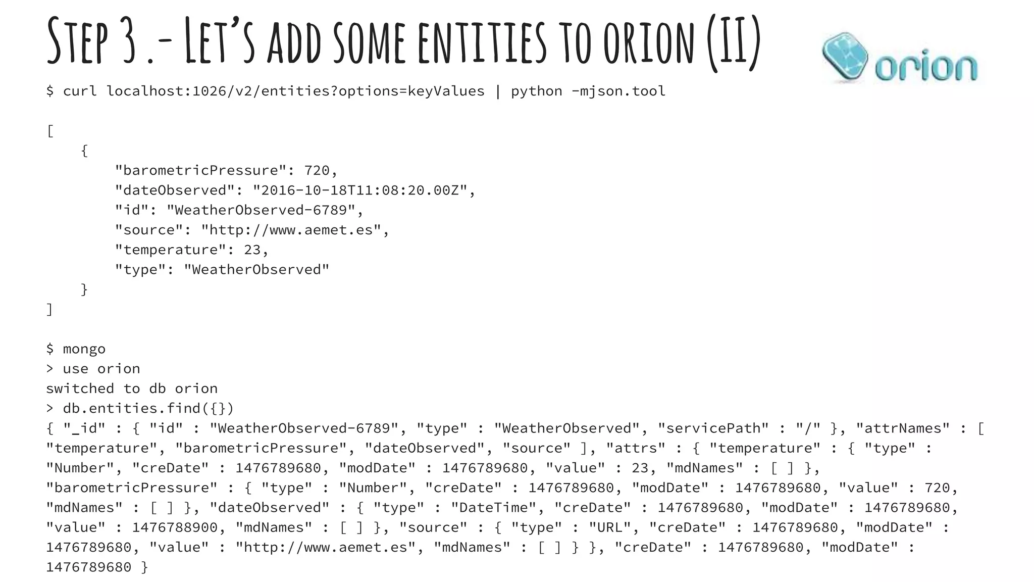 Step3.-Let’saddsomeentitiestoorion(II)
$ curl localhost:1026/v2/entities?options=keyValues | python -mjson.tool
[
{
"barometricPressure": 720,
"dateObserved": "2016-10-18T11:08:20.00Z",
"id": "WeatherObserved-6789",
"source": "http://www.aemet.es",
"temperature": 23,
"type": "WeatherObserved"
}
]
$ mongo
> use orion
switched to db orion
> db.entities.find({})
{ "_id" : { "id" : "WeatherObserved-6789", "type" : "WeatherObserved", "servicePath" : "/" }, "attrNames" : [
"temperature", "barometricPressure", "dateObserved", "source" ], "attrs" : { "temperature" : { "type" :
"Number", "creDate" : 1476789680, "modDate" : 1476789680, "value" : 23, "mdNames" : [ ] },
"barometricPressure" : { "type" : "Number", "creDate" : 1476789680, "modDate" : 1476789680, "value" : 720,
"mdNames" : [ ] }, "dateObserved" : { "type" : "DateTime", "creDate" : 1476789680, "modDate" : 1476789680,
"value" : 1476788900, "mdNames" : [ ] }, "source" : { "type" : "URL", "creDate" : 1476789680, "modDate" :
1476789680, "value" : "http://www.aemet.es", "mdNames" : [ ] } }, "creDate" : 1476789680, "modDate" :
1476789680 }
 