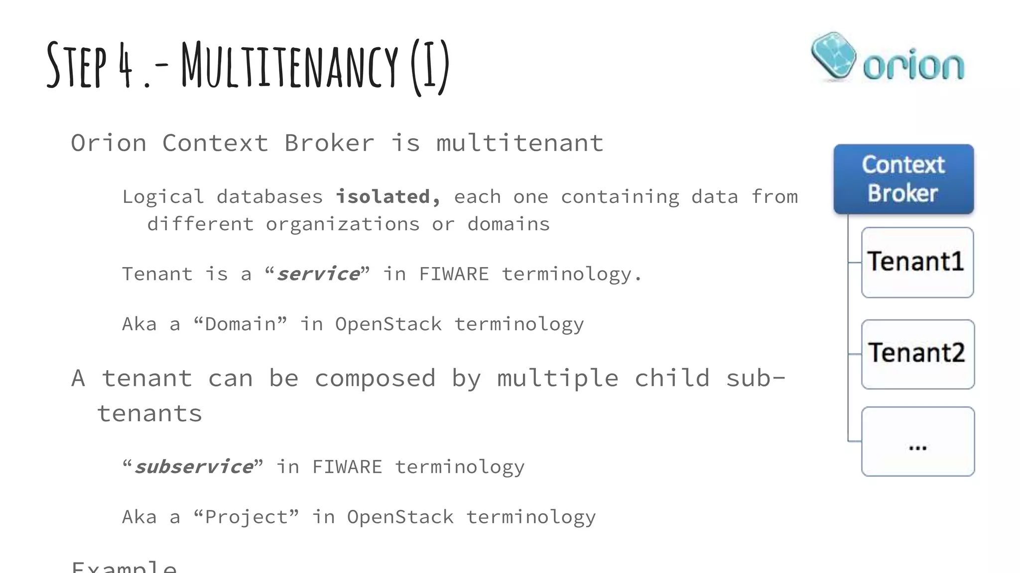 Step4.-Multitenancy (I)
Orion Context Broker is multitenant
Logical databases isolated, each one containing data from
different organizations or domains
Tenant is a “service” in FIWARE terminology.
Aka a “Domain” in OpenStack terminology
A tenant can be composed by multiple child sub-
tenants
“subservice” in FIWARE terminology
Aka a “Project” in OpenStack terminology
 