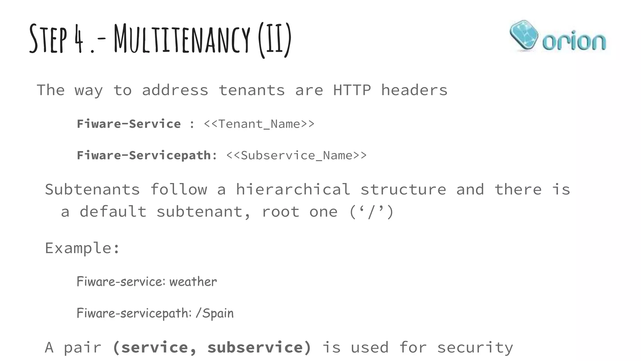Step4.-Multitenancy (II)
The way to address tenants are HTTP headers
Fiware-Service : <<Tenant_Name>>
Fiware-Servicepath: <<Subservice_Name>>
Subtenants follow a hierarchical structure and there is
a default subtenant, root one (‘/’)
Example:
Fiware-service: weather
Fiware-servicepath: /Spain
A pair (service, subservice) is used for security
 