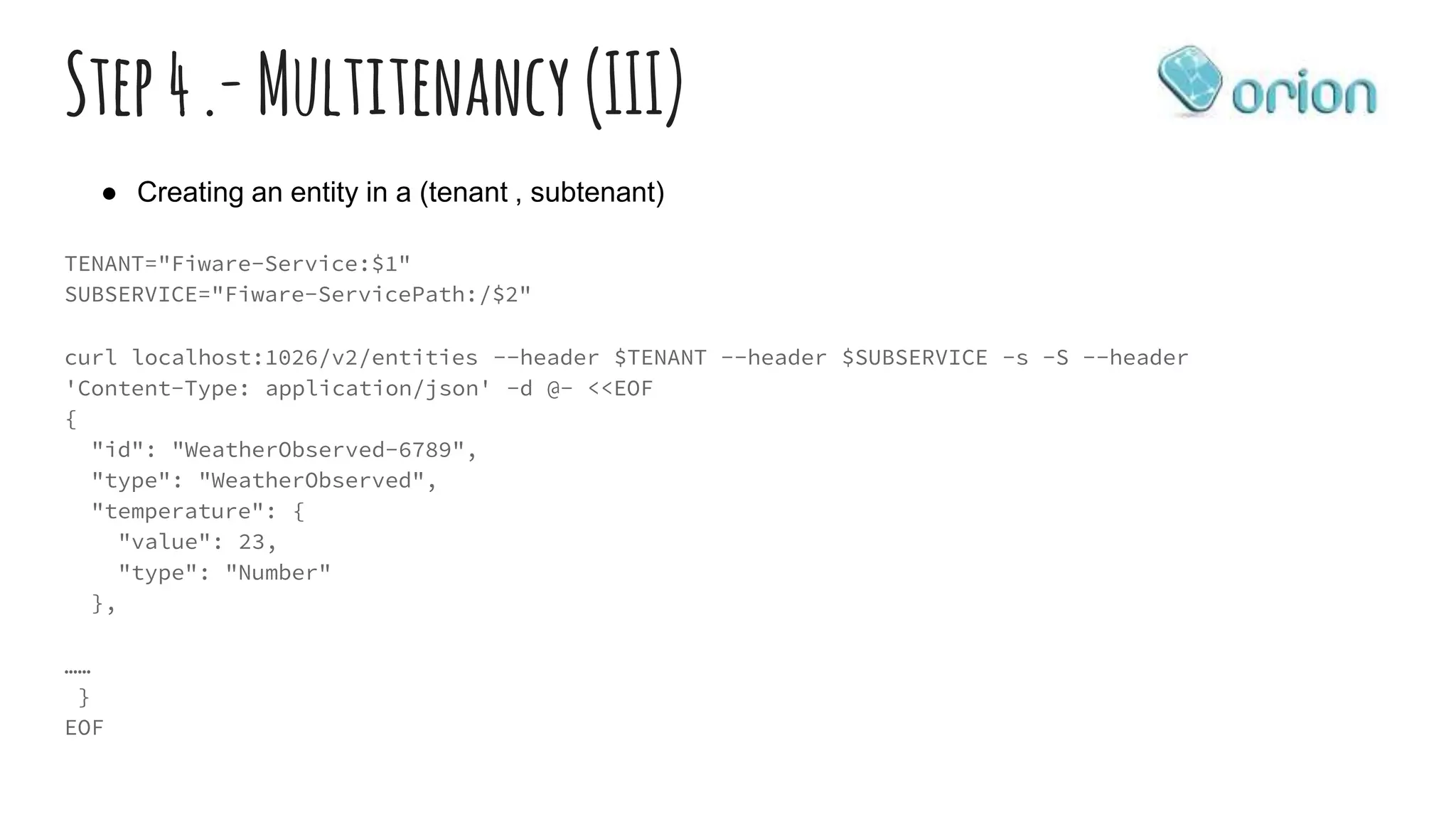 Step4.-Multitenancy (III)
TENANT="Fiware-Service:$1"
SUBSERVICE="Fiware-ServicePath:/$2"
curl localhost:1026/v2/entities --header $TENANT --header $SUBSERVICE -s -S --header
'Content-Type: application/json' -d @- <<EOF
{
"id": "WeatherObserved-6789",
"type": "WeatherObserved",
"temperature": {
"value": 23,
"type": "Number"
},
……
}
EOF
● Creating an entity in a (tenant , subtenant)
 