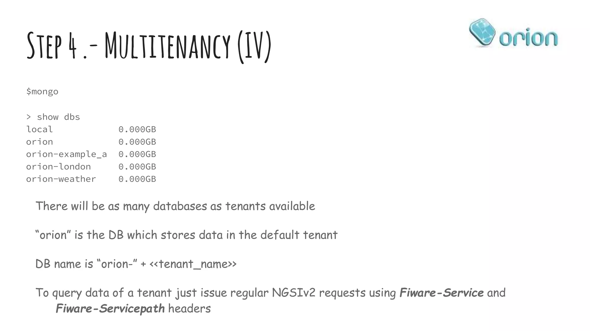 Step4.-Multitenancy (IV)
$mongo
> show dbs
local 0.000GB
orion 0.000GB
orion-example_a 0.000GB
orion-london 0.000GB
orion-weather 0.000GB
There will be as many databases as tenants available
“orion” is the DB which stores data in the default tenant
DB name is “orion-” + <<tenant_name>>
To query data of a tenant just issue regular NGSIv2 requests using Fiware-Service and
Fiware-Servicepath headers
 
