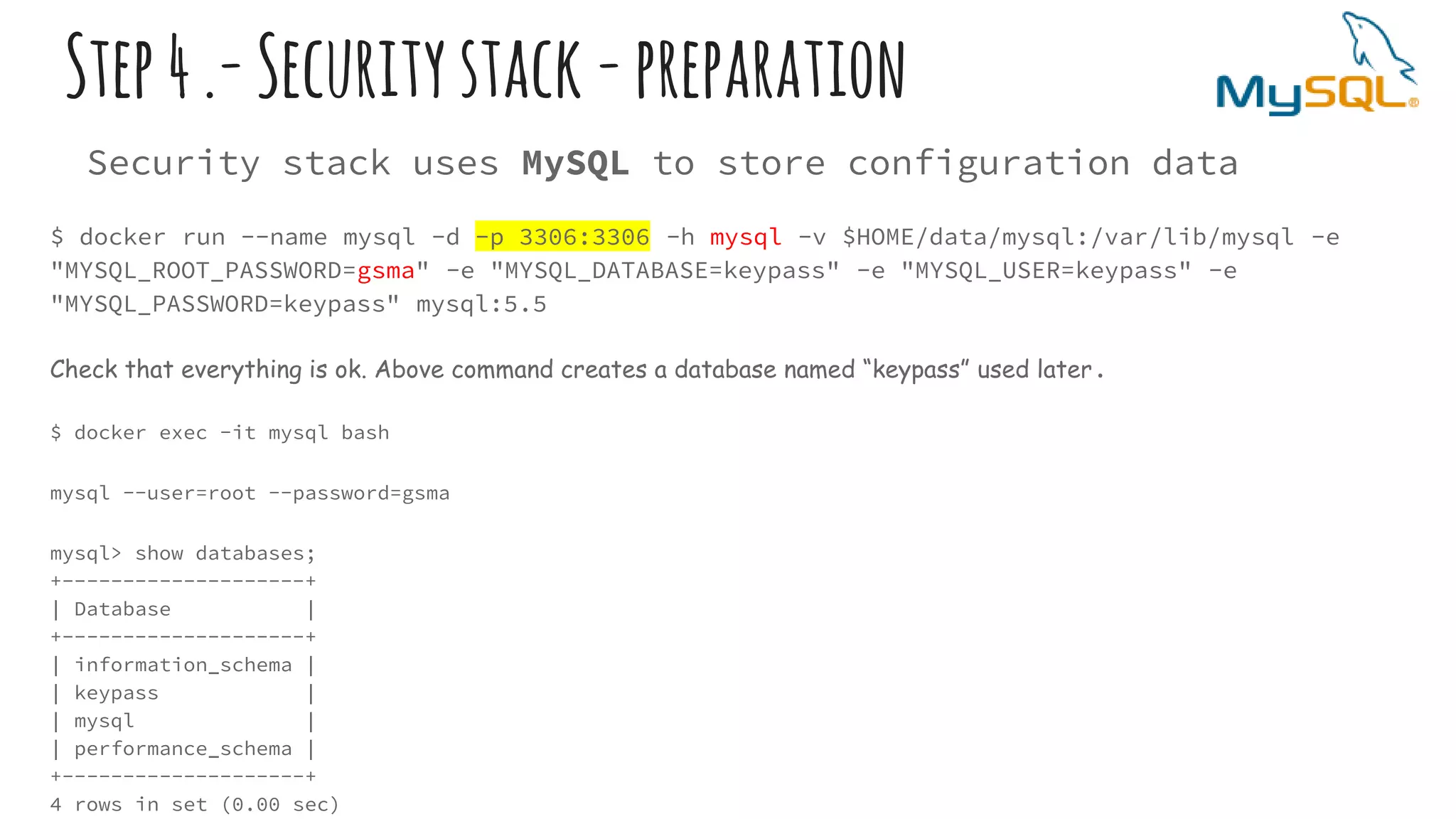 Step4.-Securitystack-preparation
Security stack uses MySQL to store configuration data
$ docker run --name mysql -d -p 3306:3306 -h mysql -v $HOME/data/mysql:/var/lib/mysql -e
"MYSQL_ROOT_PASSWORD=gsma" -e "MYSQL_DATABASE=keypass" -e "MYSQL_USER=keypass" -e
"MYSQL_PASSWORD=keypass" mysql:5.5
Check that everything is ok. Above command creates a database named “keypass” used later.
$ docker exec -it mysql bash
mysql --user=root --password=gsma
mysql> show databases;
+--------------------+
| Database |
+--------------------+
| information_schema |
| keypass |
| mysql |
| performance_schema |
+--------------------+
4 rows in set (0.00 sec)
 