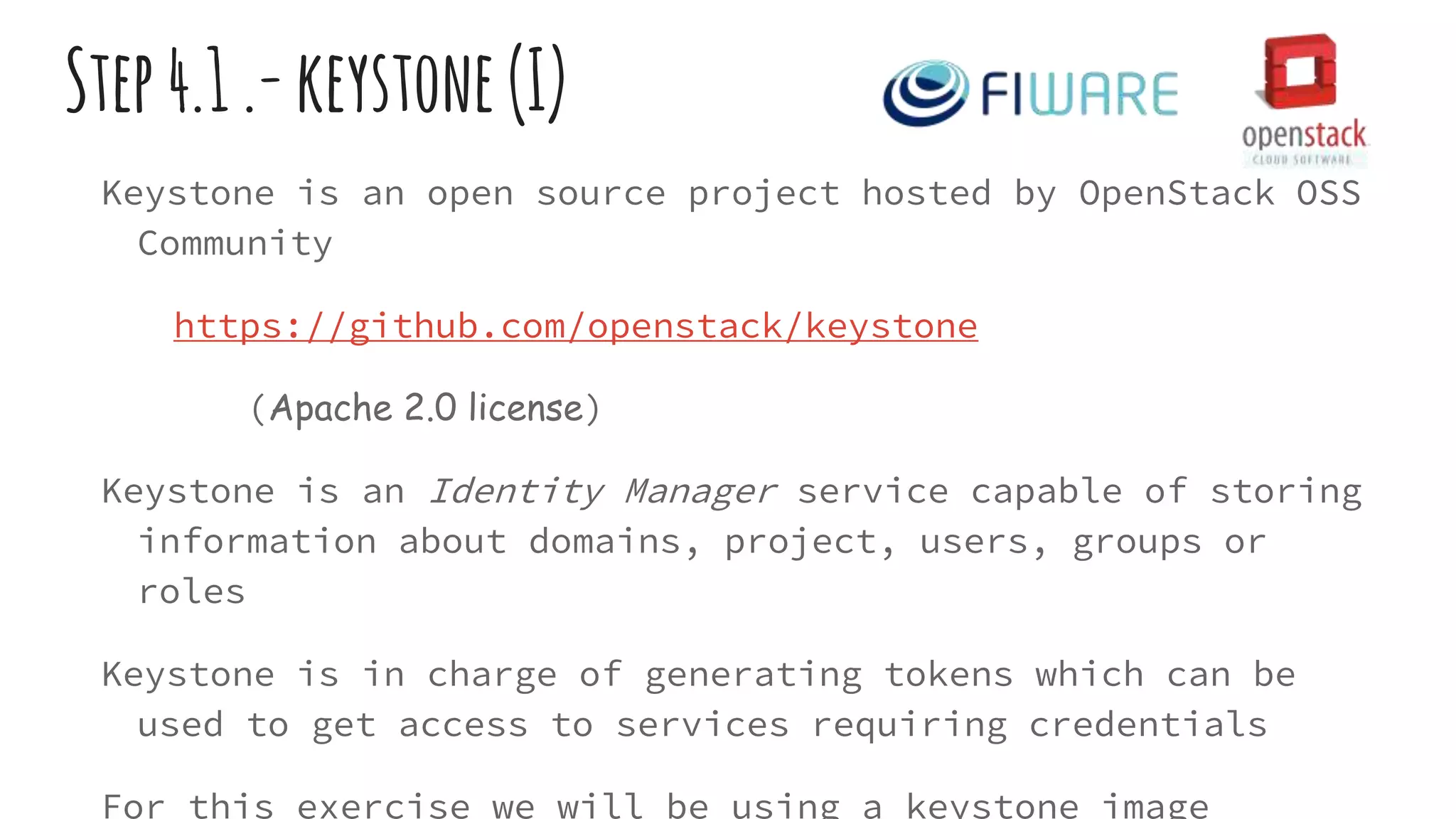Step4.1.-keystone(I)
Keystone is an open source project hosted by OpenStack OSS
Community
https://github.com/openstack/keystone
(Apache 2.0 license)
Keystone is an Identity Manager service capable of storing
information about domains, project, users, groups or
roles
Keystone is in charge of generating tokens which can be
used to get access to services requiring credentials
For this exercise we will be using a keystone image
 