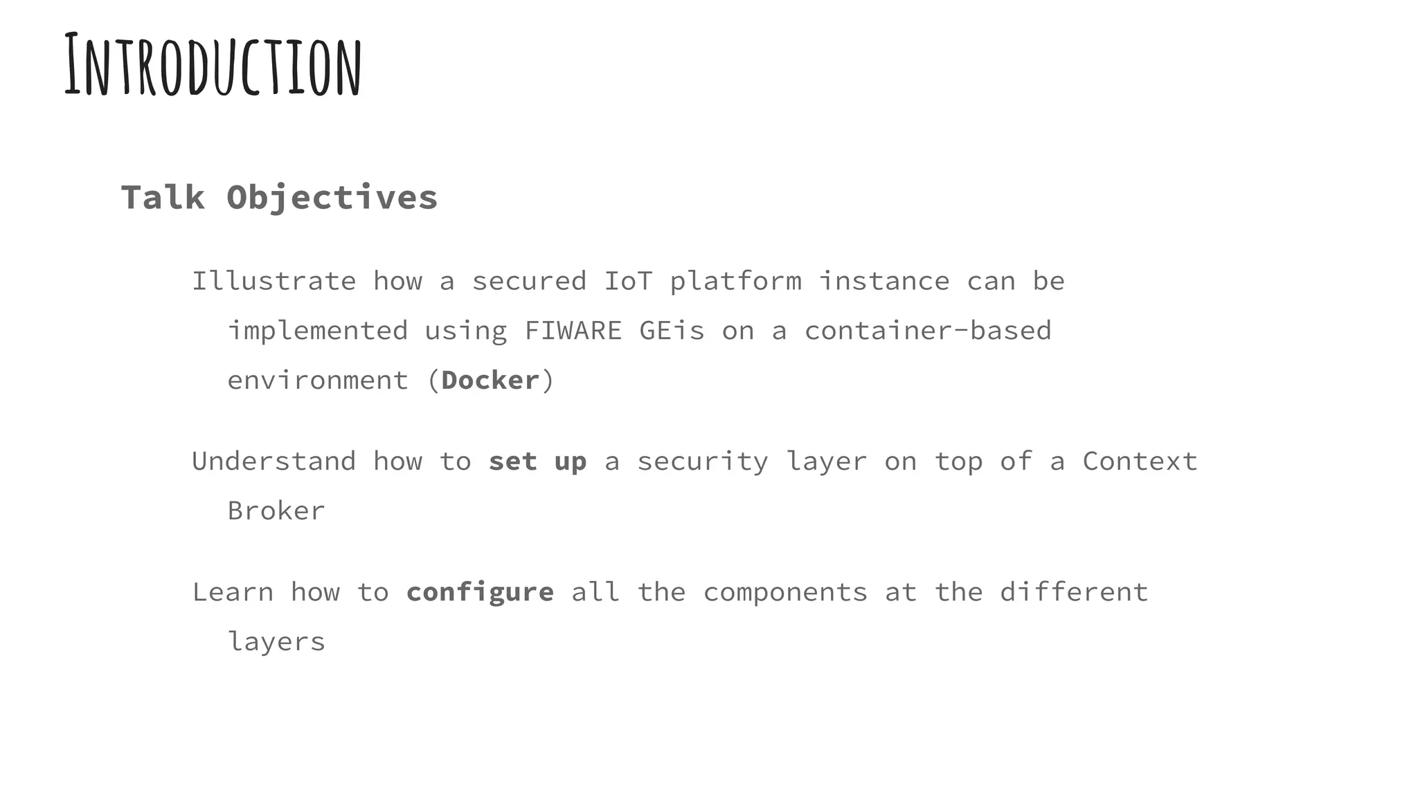 Introduction
Talk Objectives
Illustrate how a secured IoT platform instance can be
implemented using FIWARE GEis on a container-based
environment (Docker)
Understand how to set up a security layer on top of a Context
Broker
Learn how to configure all the components at the different
layers
 