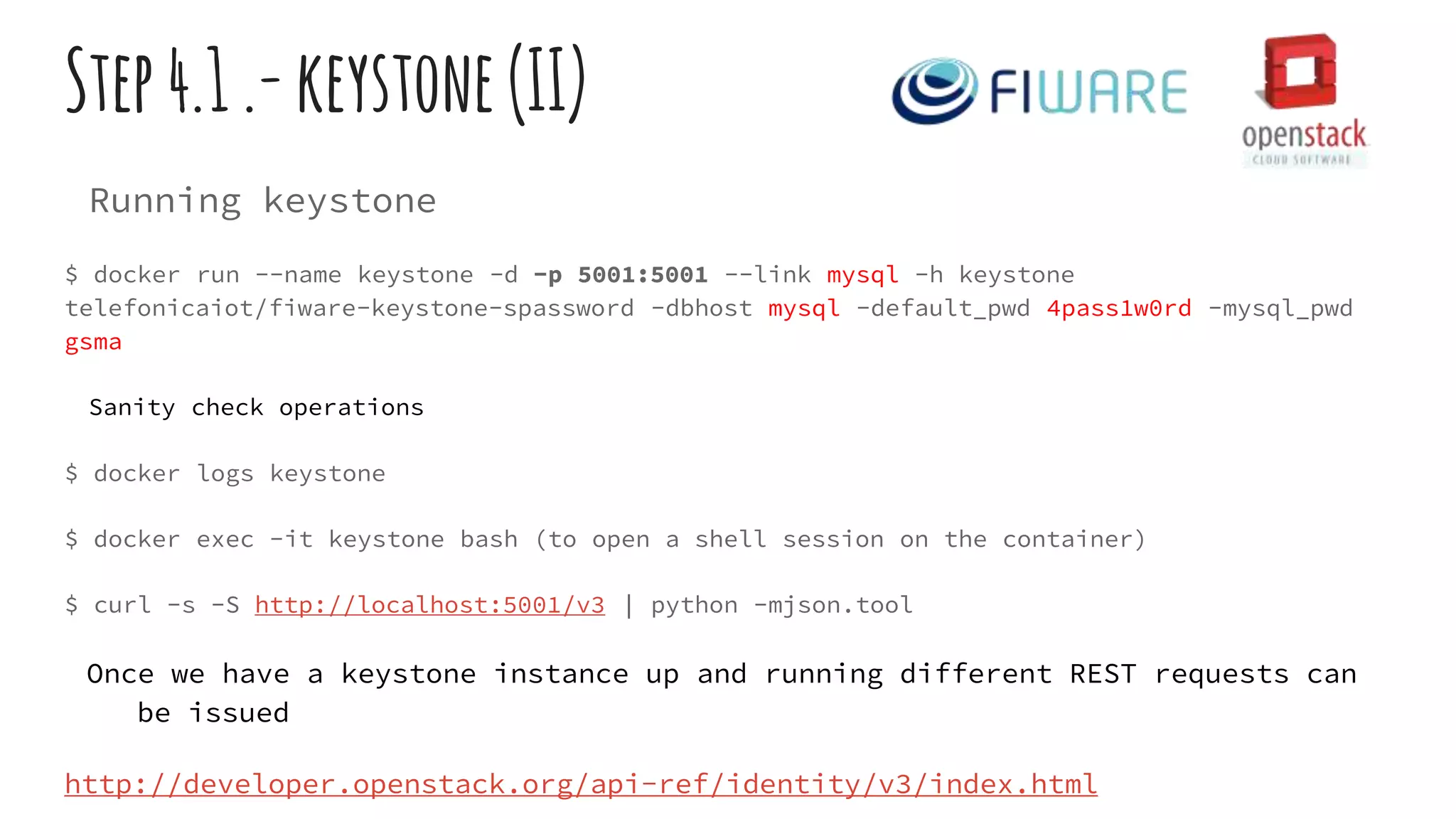 Step4.1.-keystone(II)
Running keystone
$ docker run --name keystone -d -p 5001:5001 --link mysql -h keystone
telefonicaiot/fiware-keystone-spassword -dbhost mysql -default_pwd 4pass1w0rd -mysql_pwd
gsma
Sanity check operations
$ docker logs keystone
$ docker exec -it keystone bash (to open a shell session on the container)
$ curl -s -S http://localhost:5001/v3 | python -mjson.tool
Once we have a keystone instance up and running different REST requests can
be issued
http://developer.openstack.org/api-ref/identity/v3/index.html
 