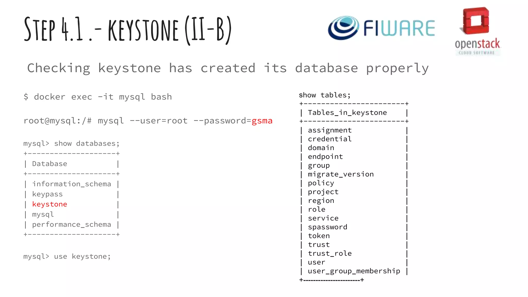 $ docker exec -it mysql bash
root@mysql:/# mysql --user=root --password=gsma
mysql> show databases;
+--------------------+
| Database |
+--------------------+
| information_schema |
| keypass |
| keystone |
| mysql |
| performance_schema |
+--------------------+
mysql> use keystone;
Step4.1.-keystone(II-B)
show tables;
+-----------------------+
| Tables_in_keystone |
+-----------------------+
| assignment |
| credential |
| domain |
| endpoint |
| group |
| migrate_version |
| policy |
| project |
| region |
| role |
| service |
| spassword |
| token |
| trust |
| trust_role |
| user |
| user_group_membership |
+-----------------------+
Checking keystone has created its database properly
 