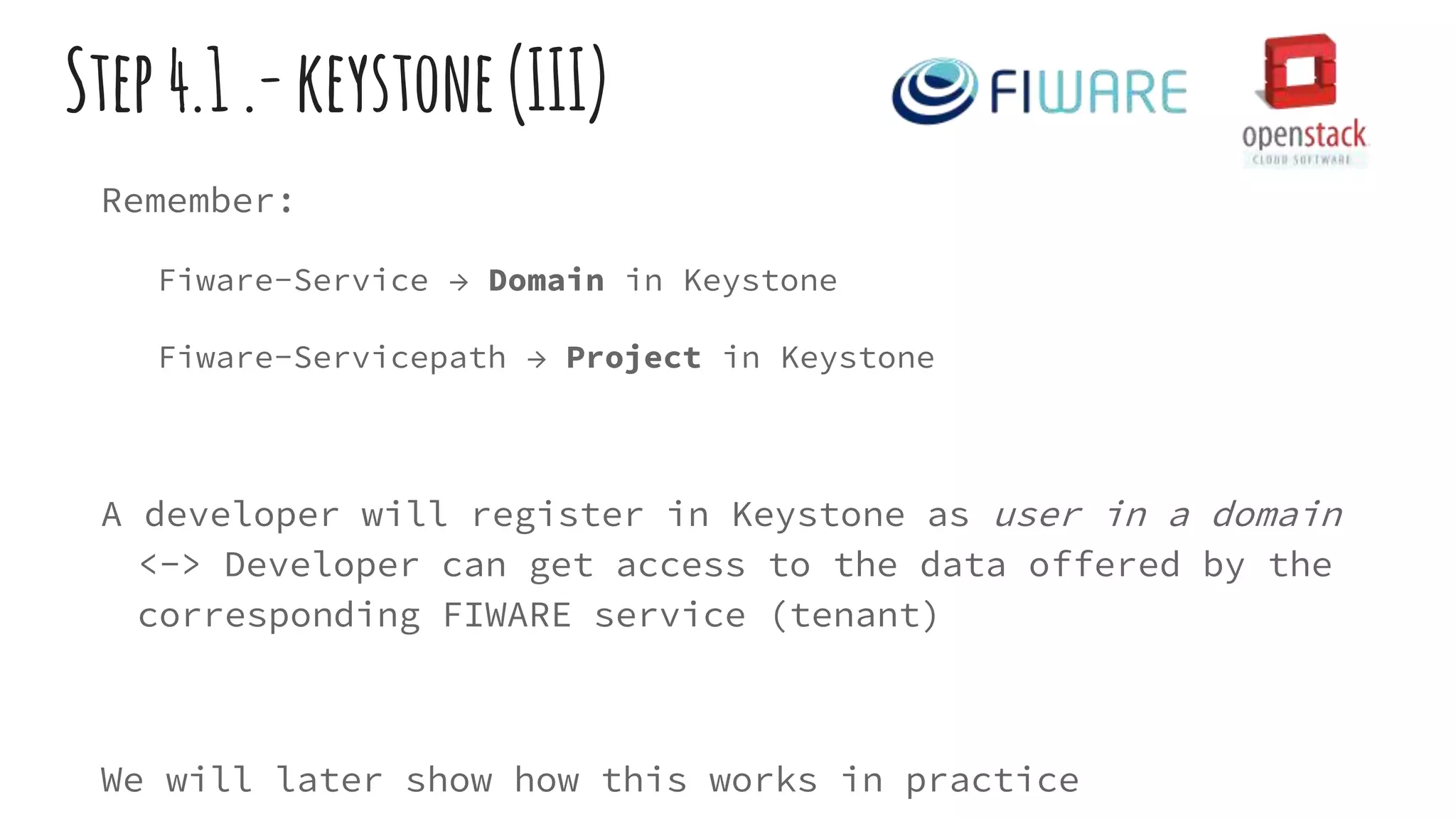 Step4.1.-keystone(III)
Remember:
Fiware-Service → Domain in Keystone
Fiware-Servicepath → Project in Keystone
A developer will register in Keystone as user in a domain
<-> Developer can get access to the data offered by the
corresponding FIWARE service (tenant)
We will later show how this works in practice
 