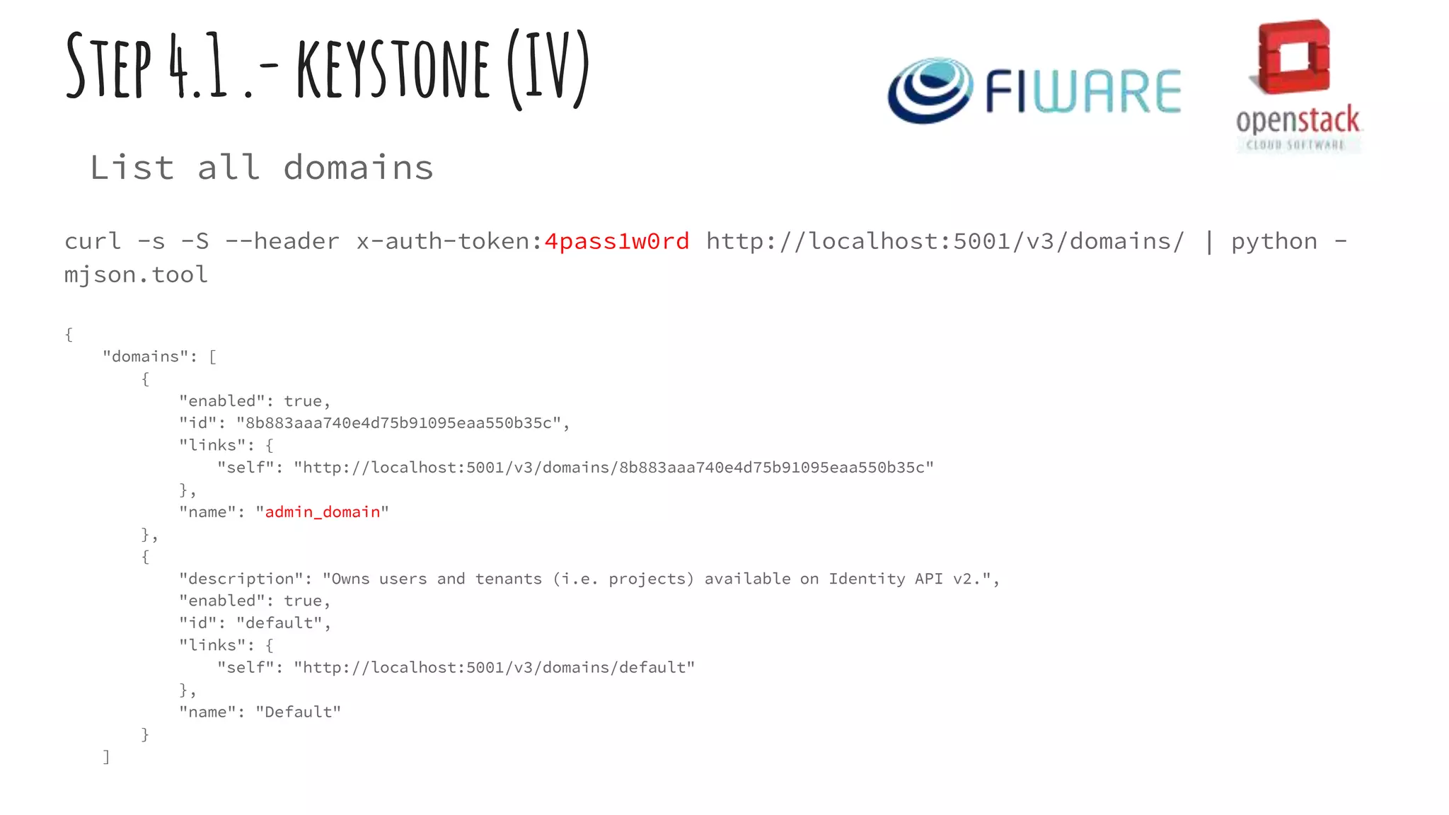 Step4.1.-keystone(IV)
List all domains
curl -s -S --header x-auth-token:4pass1w0rd http://localhost:5001/v3/domains/ | python -
mjson.tool
{
"domains": [
{
"enabled": true,
"id": "8b883aaa740e4d75b91095eaa550b35c",
"links": {
"self": "http://localhost:5001/v3/domains/8b883aaa740e4d75b91095eaa550b35c"
},
"name": "admin_domain"
},
{
"description": "Owns users and tenants (i.e. projects) available on Identity API v2.",
"enabled": true,
"id": "default",
"links": {
"self": "http://localhost:5001/v3/domains/default"
},
"name": "Default"
}
]
 