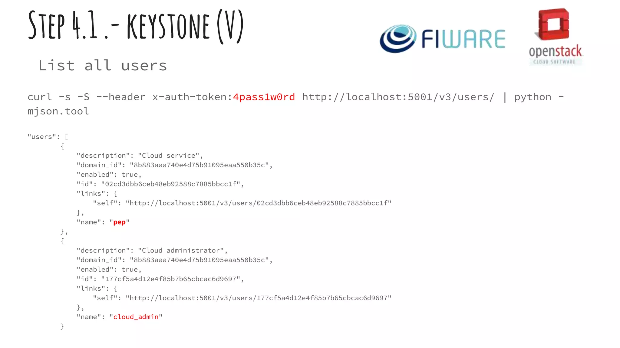 Step4.1.-keystone(V)
List all users
curl -s -S --header x-auth-token:4pass1w0rd http://localhost:5001/v3/users/ | python -
mjson.tool
"users": [
{
"description": "Cloud service",
"domain_id": "8b883aaa740e4d75b91095eaa550b35c",
"enabled": true,
"id": "02cd3dbb6ceb48eb92588c7885bbcc1f",
"links": {
"self": "http://localhost:5001/v3/users/02cd3dbb6ceb48eb92588c7885bbcc1f"
},
"name": "pep"
},
{
"description": "Cloud administrator",
"domain_id": "8b883aaa740e4d75b91095eaa550b35c",
"enabled": true,
"id": "177cf5a4d12e4f85b7b65cbcac6d9697",
"links": {
"self": "http://localhost:5001/v3/users/177cf5a4d12e4f85b7b65cbcac6d9697"
},
"name": "cloud_admin"
}
 
