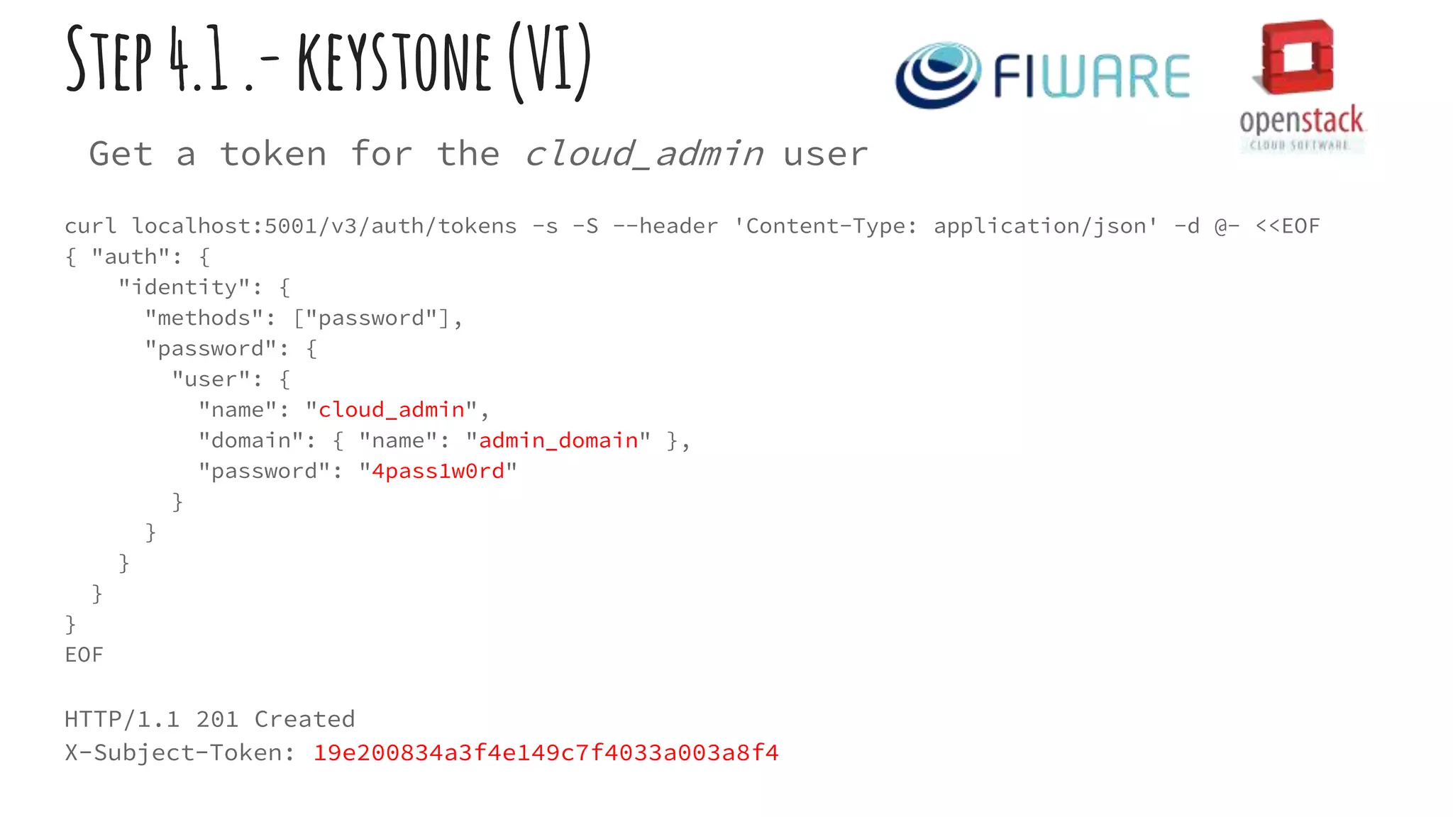 Step4.1.-keystone(VI)
Get a token for the cloud_admin user
curl localhost:5001/v3/auth/tokens -s -S --header 'Content-Type: application/json' -d @- <<EOF
{ "auth": {
"identity": {
"methods": ["password"],
"password": {
"user": {
"name": "cloud_admin",
"domain": { "name": "admin_domain" },
"password": "4pass1w0rd"
}
}
}
}
}
EOF
HTTP/1.1 201 Created
X-Subject-Token: 19e200834a3f4e149c7f4033a003a8f4
 
