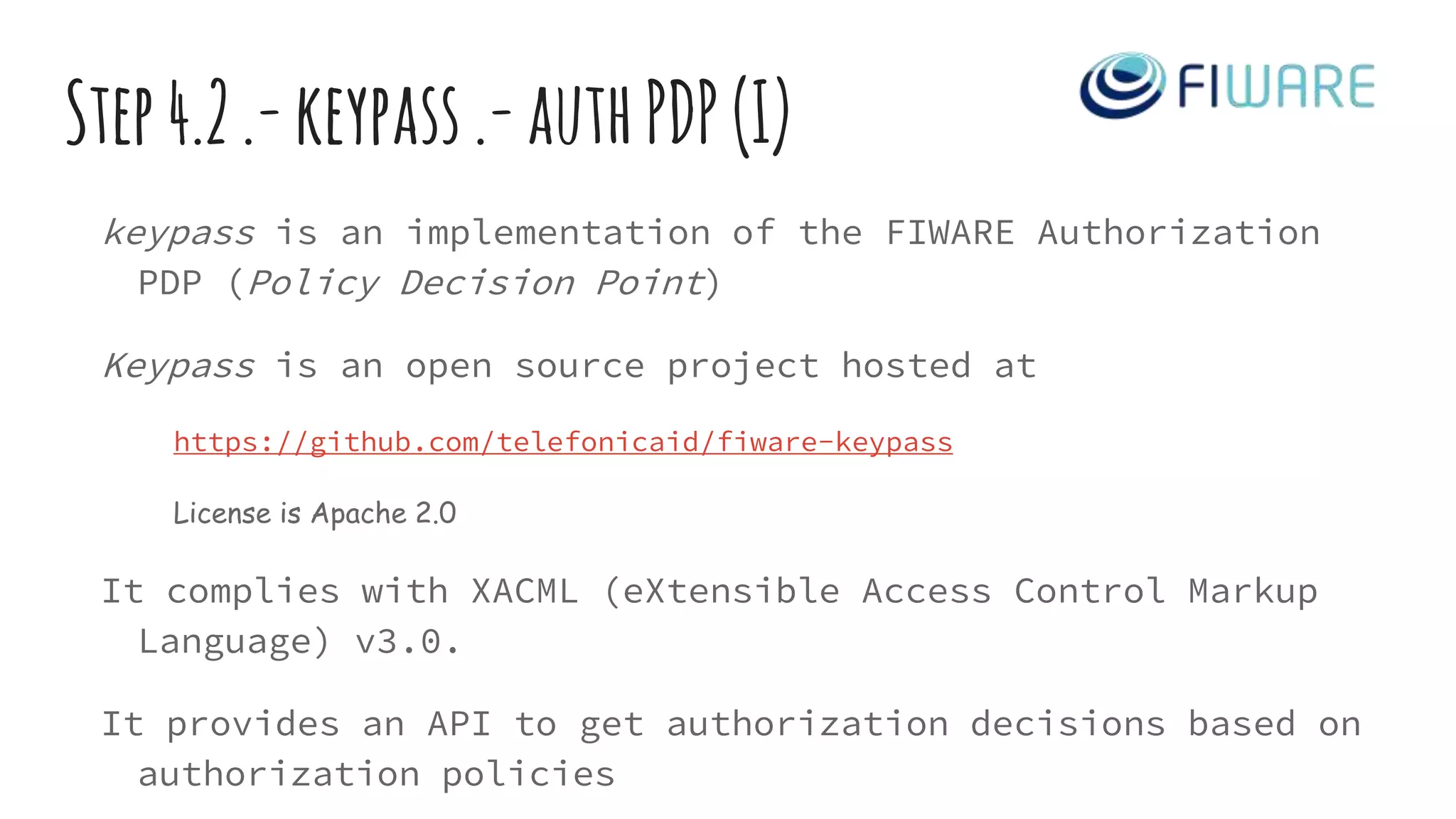 Step4.2.-keypass.-authPDP(I)
keypass is an implementation of the FIWARE Authorization
PDP (Policy Decision Point)
Keypass is an open source project hosted at
https://github.com/telefonicaid/fiware-keypass
License is Apache 2.0
It complies with XACML (eXtensible Access Control Markup
Language) v3.0.
It provides an API to get authorization decisions based on
authorization policies
 